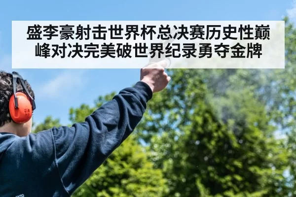 盛李豪射击世界杯总决赛历史性巅峰对决完美破世界纪录勇夺金牌