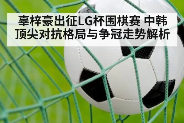 辜梓豪出征LG杯围棋赛 中韩顶尖对抗格局与争冠走势解析
